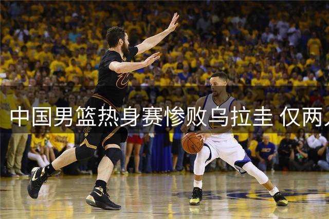 中国男篮热身赛惨败乌拉圭 仅两人表现亮眼