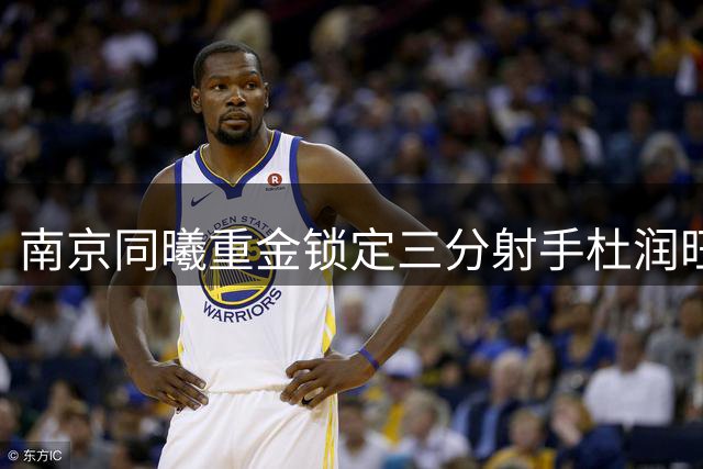 南京同曦重金锁定三分射手杜润旺 三年顶薪引爆CBA转会市场