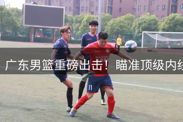 广东男篮重磅出击！瞄准顶级内线胡金秋补强阵容
