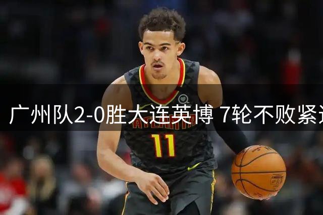 广州队2-0胜大连英博 7轮不败紧追联赛榜首