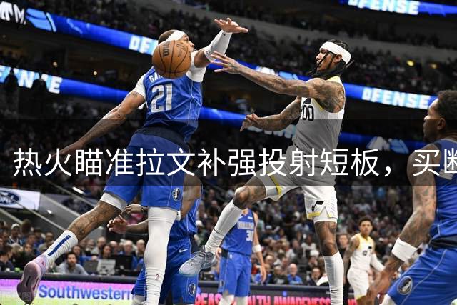 热火瞄准拉文补强投射短板，买断传闻或将成转机