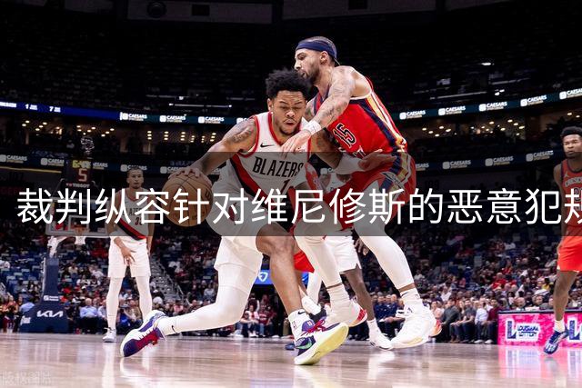 裁判纵容针对维尼修斯的恶意犯规 暴露皇马与裁判关系恶化