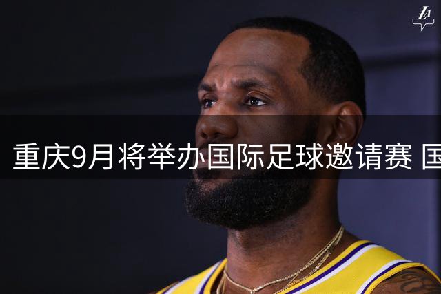 重庆9月将举办国际足球邀请赛 国足迎战四支劲旅