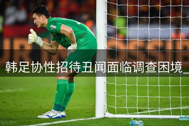 韩足协性招待丑闻面临调查困境 追诉时效成关键障碍