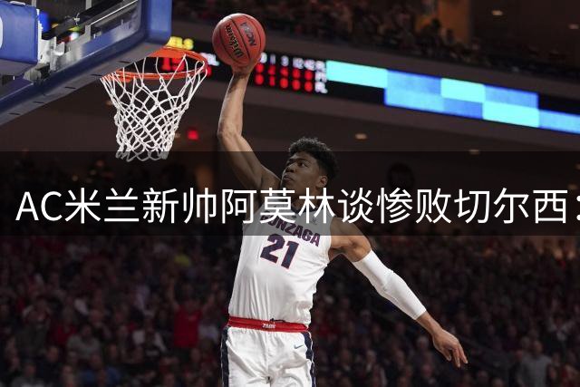 AC米兰新帅阿莫林谈惨败切尔西：年轻化战略初见成效 防守体系正在构建